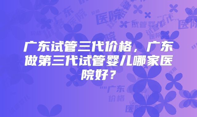 广东试管三代价格，广东做第三代试管婴儿哪家医院好？