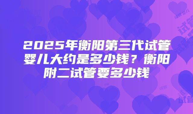 2025年衡阳第三代试管婴儿大约是多少钱?衡阳附二试管要多少钱