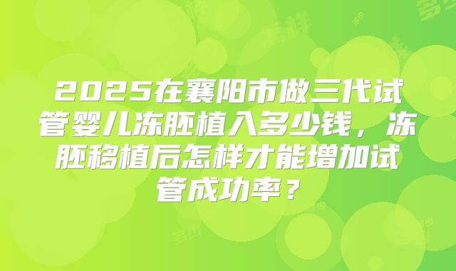 2025在襄阳市做三代试管婴儿冻胚植入多少钱，冻胚移植后怎样才能增加试管成功率？