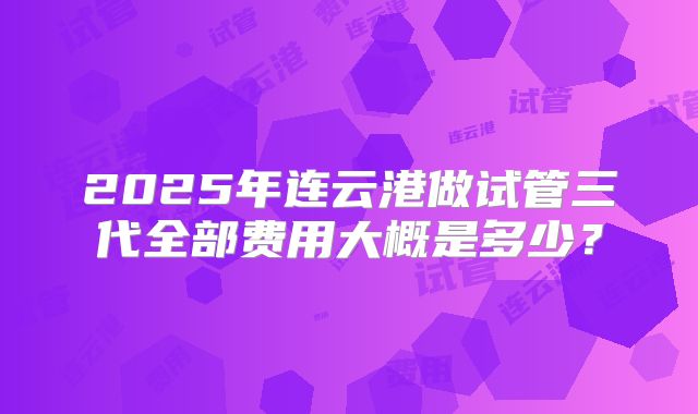 2025年连云港做试管三代全部费用大概是多少?