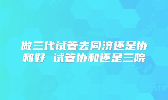 做三代试管去同济还是协和好 试管协和还是三院