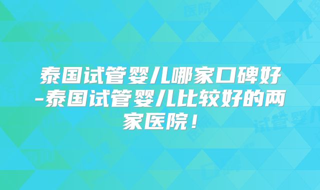 泰国试管婴儿哪家口碑好-泰国试管婴儿比较好的两家医院！