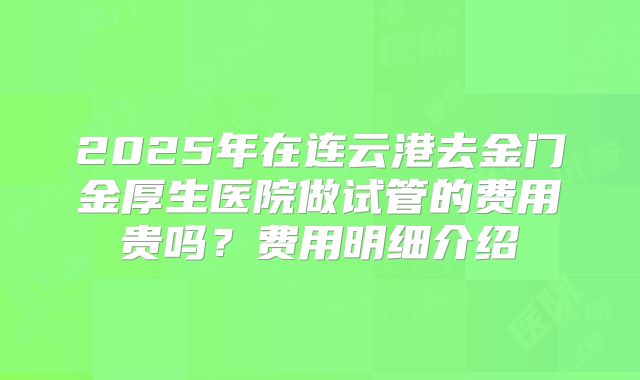 2025年在连云港去金门金厚生医院做试管的费用贵吗?费用明细介绍