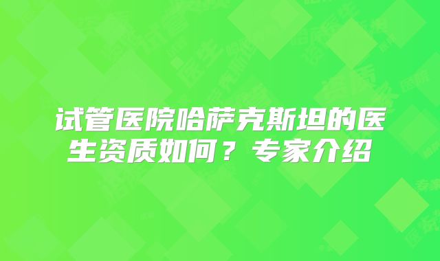 试管医院哈萨克斯坦的医生资质如何？专家介绍