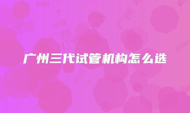 广州三代试管机构怎么选