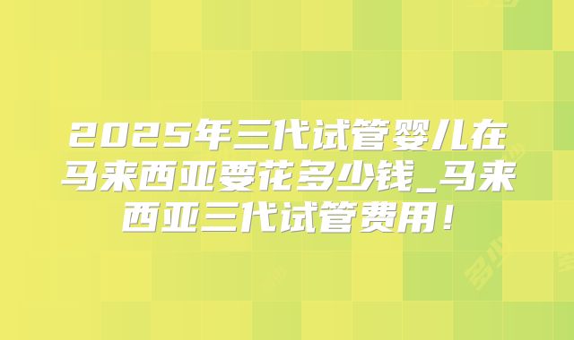 2025年三代试管婴儿在马来西亚要花多少钱_马来西亚三代试管费用！