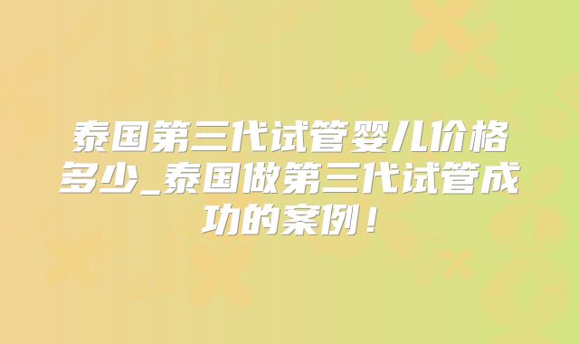 泰国第三代试管婴儿价格多少_泰国做第三代试管成功的案例！