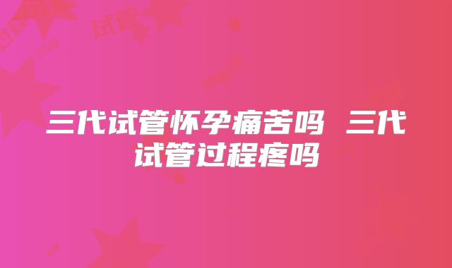 三代试管怀孕痛苦吗 三代试管过程疼吗