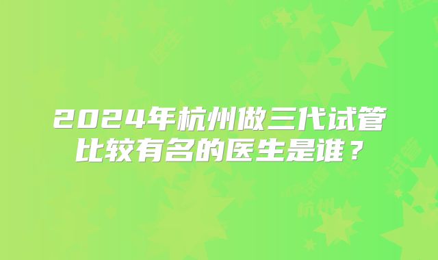 2024年杭州做三代试管比较有名的医生是谁？
