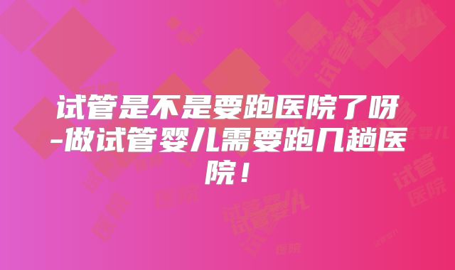 试管是不是要跑医院了呀-做试管婴儿需要跑几趟医院!