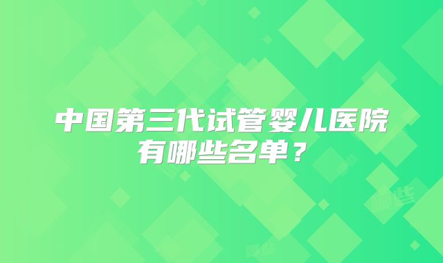 中国第三代试管婴儿医院有哪些名单?