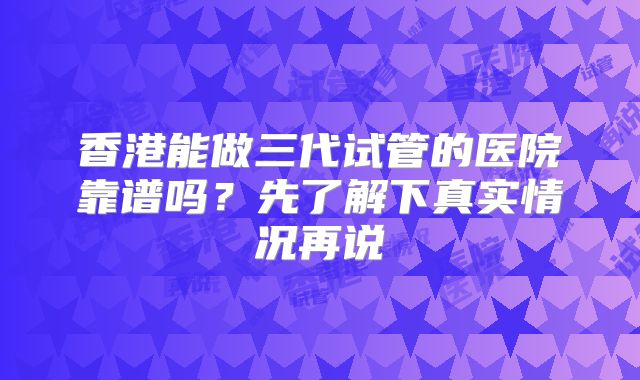 香港能做三代试管的医院靠谱吗？先了解下真实情况再说