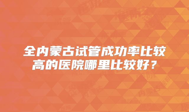 全内蒙古试管成功率比较高的医院哪里比较好？