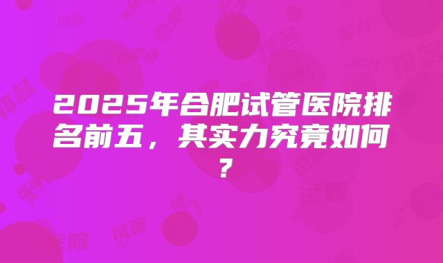 2025年合肥试管医院排名前五，其实力究竟如何？