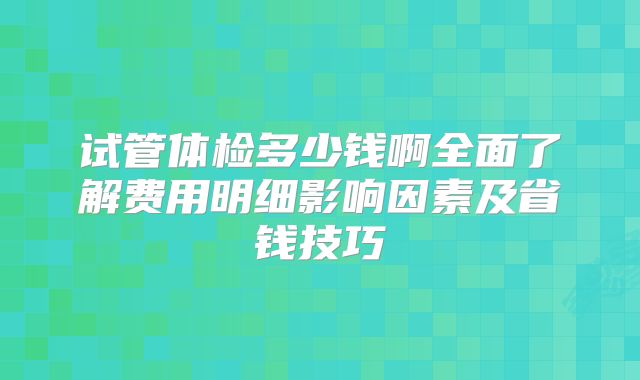 试管体检多少钱啊全面了解费用明细影响因素及省钱技巧