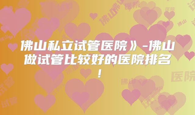 佛山私立试管医院》-佛山做试管比较好的医院排名！