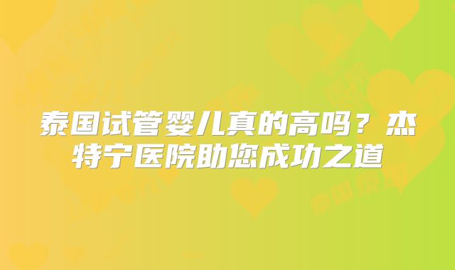 泰国试管婴儿真的高吗？杰特宁医院助您成功之道