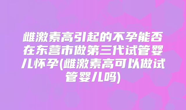 雌激素高引起的不孕能否在东营市做第三代试管婴儿怀孕(雌激素高可以做试管婴儿吗)