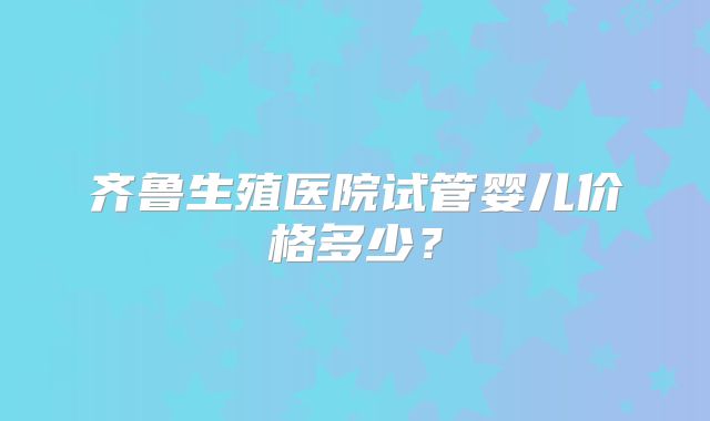 齐鲁生殖医院试管婴儿价格多少?