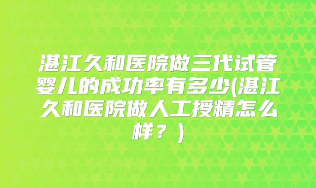 湛江久和医院做三代试管婴儿的成功率有多少(湛江久和医院做人工授精怎么样？)