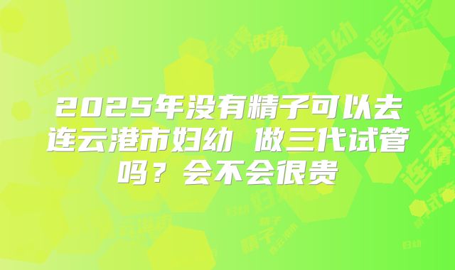 2025年没有精子可以去连云港市妇幼 做三代试管吗？会不会很贵