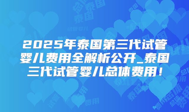 2025年泰国第三代试管婴儿费用全解析公开_泰国三代试管婴儿总体费用!