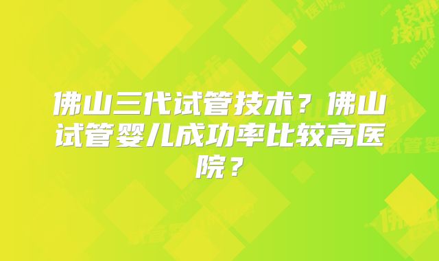 佛山三代试管技术？佛山试管婴儿成功率比较高医院？