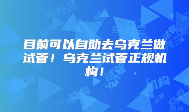 目前可以自助去乌克兰做试管！乌克兰试管正规机构！