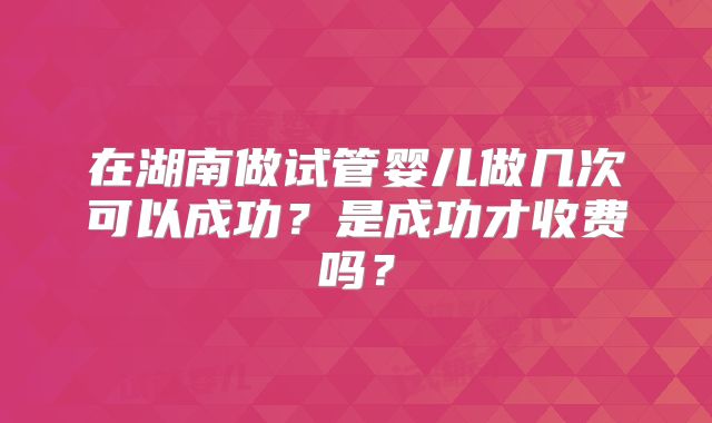 在湖南做试管婴儿做几次可以成功?是成功才收费吗?