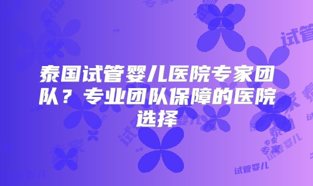 泰国试管婴儿医院专家团队?专业团队保障的医院选择