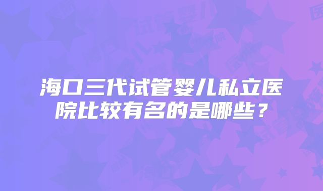 海口三代试管婴儿私立医院比较有名的是哪些？