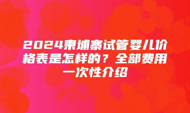 2024柬埔寨试管婴儿价格表是怎样的？全部费用一次性介绍