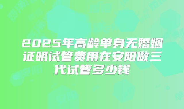 2025年高龄单身无婚姻证明试管费用在安阳做三代试管多少钱