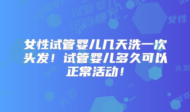女性试管婴儿几天洗一次头发！试管婴儿多久可以正常活动！