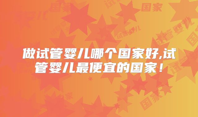 做试管婴儿哪个国家好,试管婴儿最便宜的国家!