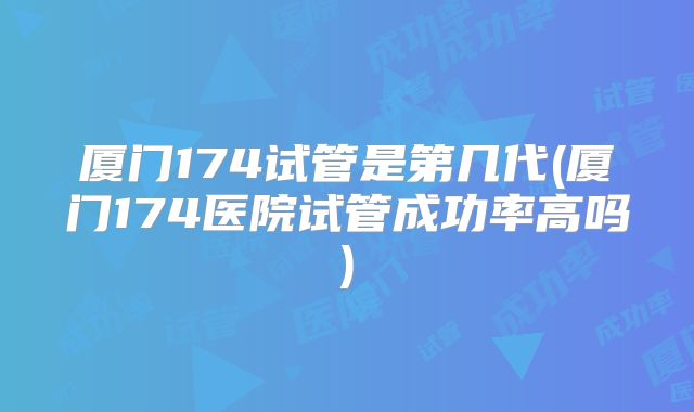 厦门174试管是第几代(厦门174医院试管成功率高吗)