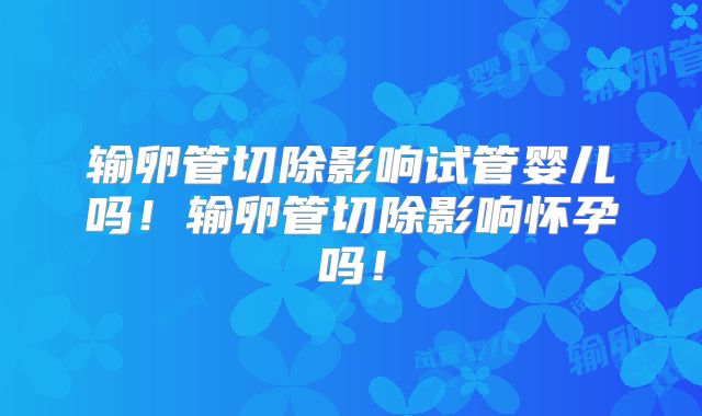 输卵管切除影响试管婴儿吗！输卵管切除影响怀孕吗！