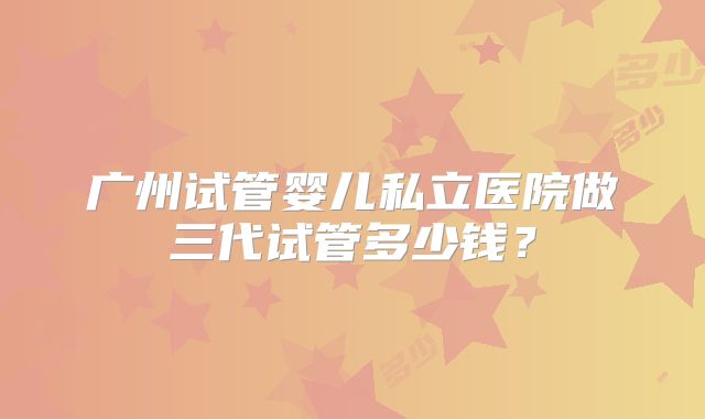 广州试管婴儿私立医院做三代试管多少钱？