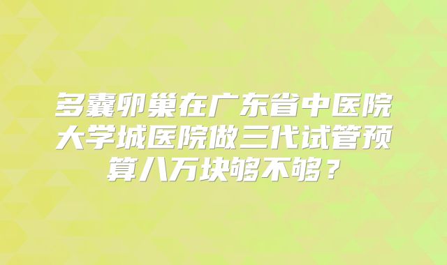 多囊卵巢在广东省中医院大学城医院做三代试管预算八万块够不够？