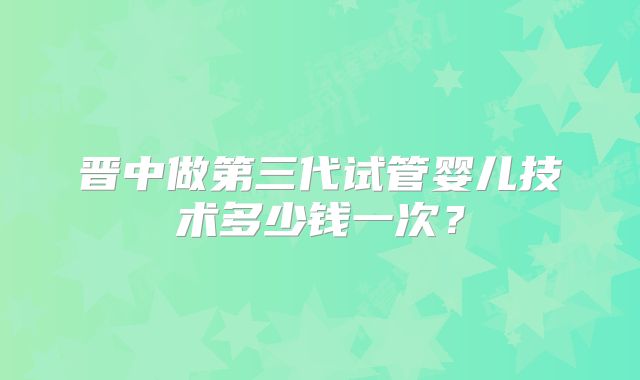 晋中做第三代试管婴儿技术多少钱一次？