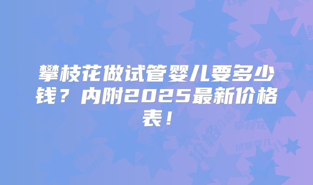 攀枝花做试管婴儿要多少钱？内附2025最新价格表！