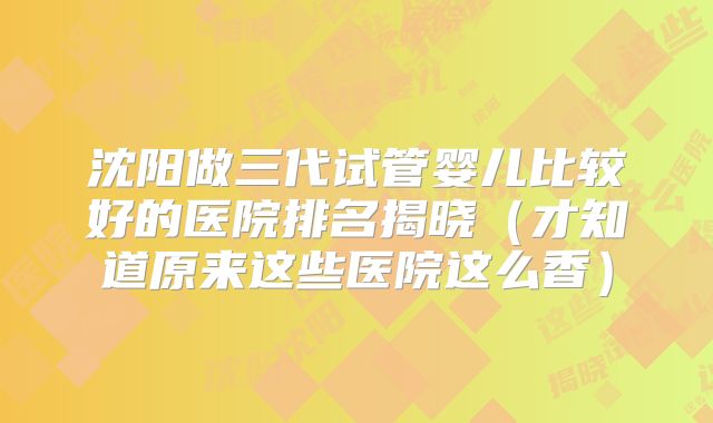 沈阳做三代试管婴儿比较好的医院排名揭晓（才知道原来这些医院这么香）