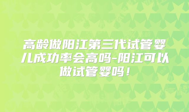 高龄做阳江第三代试管婴儿成功率会高吗-阳江可以做试管婴吗！