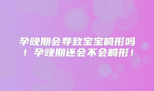 孕晚期会导致宝宝畸形吗!孕晚期还会不会畸形!