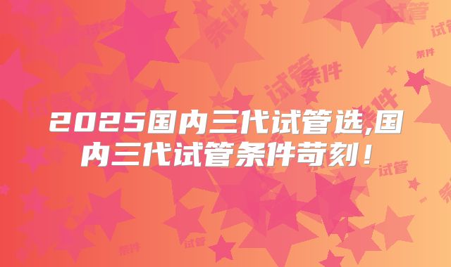 2025国内三代试管选,国内三代试管条件苛刻！