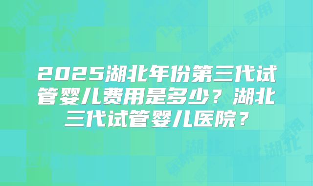 2025湖北年份第三代试管婴儿费用是多少?湖北三代试管婴儿医院?