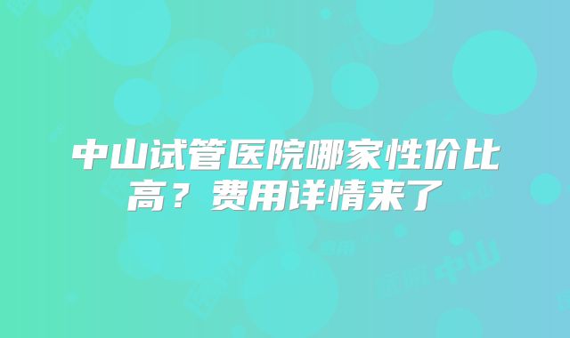 中山试管医院哪家性价比高?费用详情来了