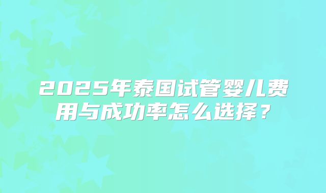 2025年泰国试管婴儿费用与成功率怎么选择？