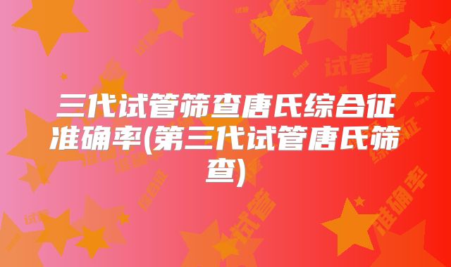 三代试管筛查唐氏综合征准确率(第三代试管唐氏筛查)