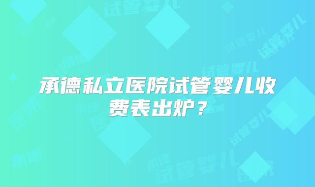 承德私立医院试管婴儿收费表出炉？